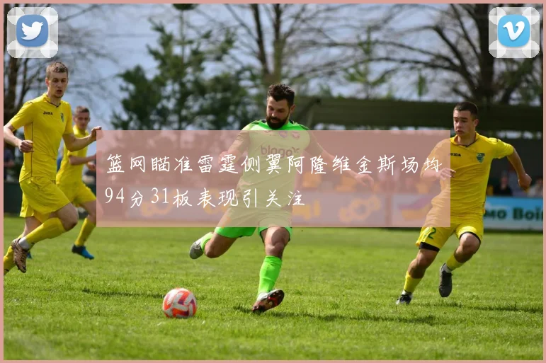 篮网瞄准雷霆侧翼阿隆维金斯场均94分31板表现引关注