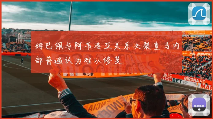 姆巴佩与阿韦洛亚关系决裂皇马内部普遍认为难以修复