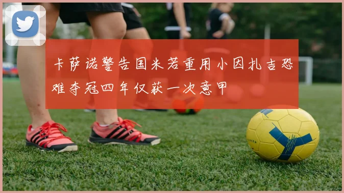 卡萨诺警告国米若重用小因扎吉恐难夺冠四年仅获一次意甲
