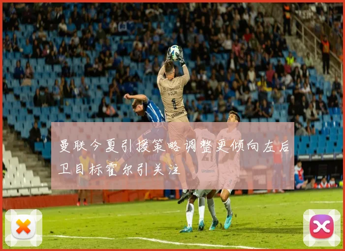 曼联今夏引援策略调整更倾向左后卫目标霍尔引关注