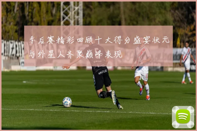 季后赛精彩回顾十大得分盛宴状元与外星人齐聚巅峰表现