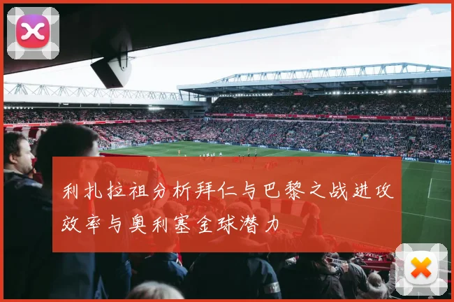 利扎拉祖分析拜仁与巴黎之战进攻效率与奥利塞金球潜力