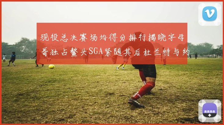 现役总决赛场均得分排行揭晓字母哥独占鳌头SGA紧随其后杜兰特与约基奇争夺第三