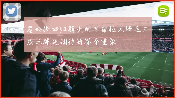 詹姆斯回归骑士的可能性大增至三成三球迷期待新赛季重聚