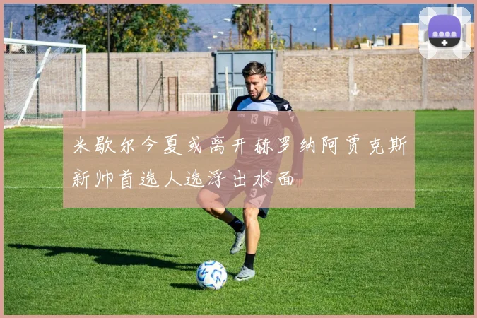 米歇尔今夏或离开赫罗纳阿贾克斯新帅首选人选浮出水面