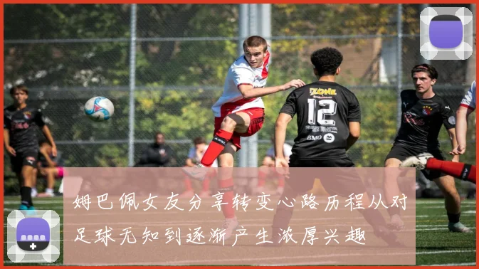 姆巴佩女友分享转变心路历程从对足球无知到逐渐产生浓厚兴趣