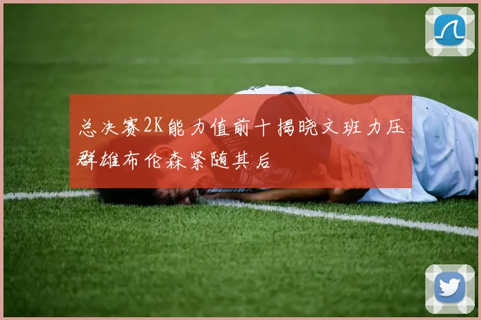 总决赛2K能力值前十揭晓文班力压群雄布伦森紧随其后