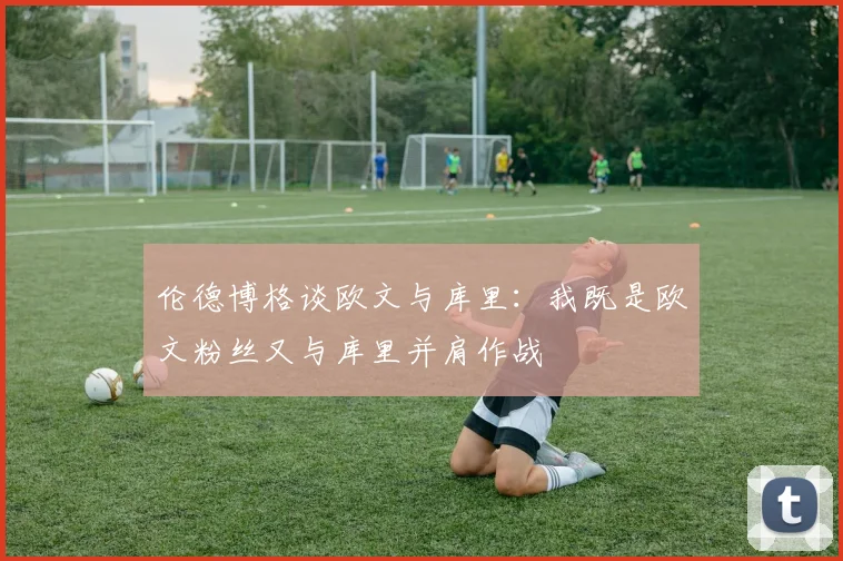 伦德博格谈欧文与库里：我既是欧文粉丝又与库里并肩作战
