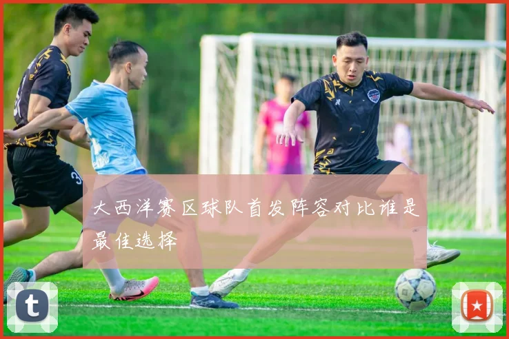 大西洋赛区球队首发阵容对比谁是最佳选择
