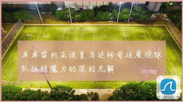 库库雷利亚谈皇马逆转奇迹展现球队独特魔力的深刻见解