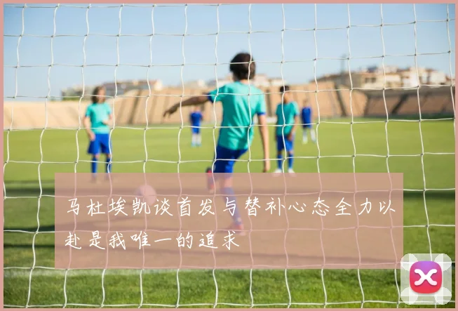 马杜埃凯谈首发与替补心态全力以赴是我唯一的追求