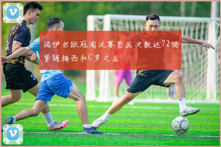 诺伊尔欧冠淘汰赛首发次数达72场紧随梅西和C罗之后